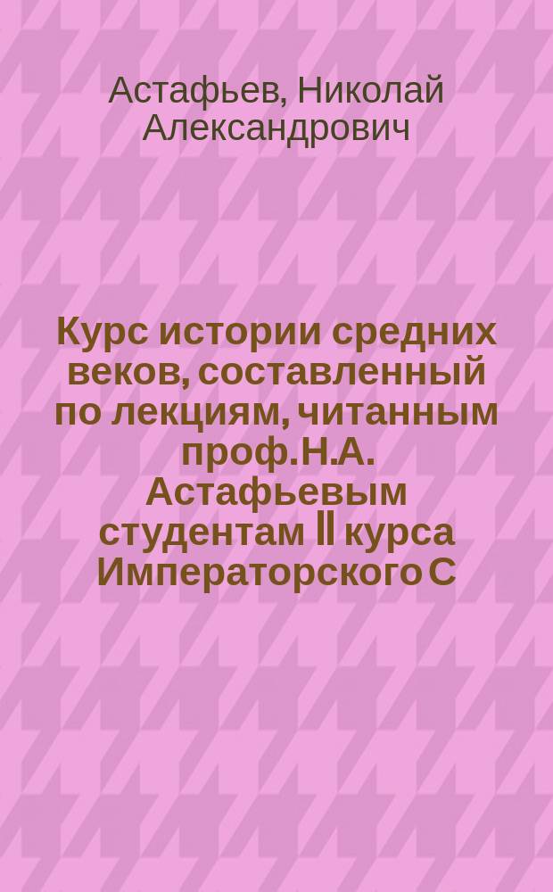 Курс истории средних веков, составленный по лекциям, читанным проф. Н.А. Астафьевым студентам II курса Императорского С.-Петербургского историко-филологического института в 1879/80 акад. году