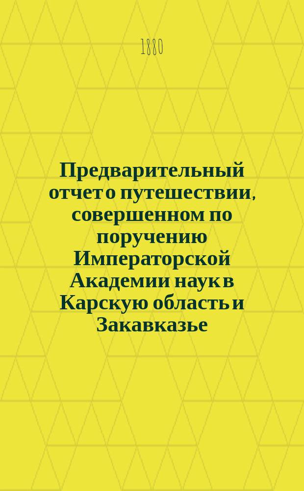 Предварительный отчет о путешествии, совершенном по поручению Императорской Академии наук в Карскую область и Закавказье : Чит. в Заседании Физ.-мат. отд. Акад. 15 янв. 1880 г