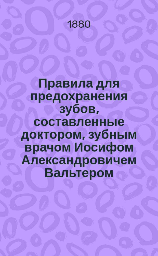 Правила для предохранения зубов, составленные доктором, зубным врачом Иосифом Александровичем Вальтером, б. консультантом зубных болезней при б. действующей армии за Дунаем