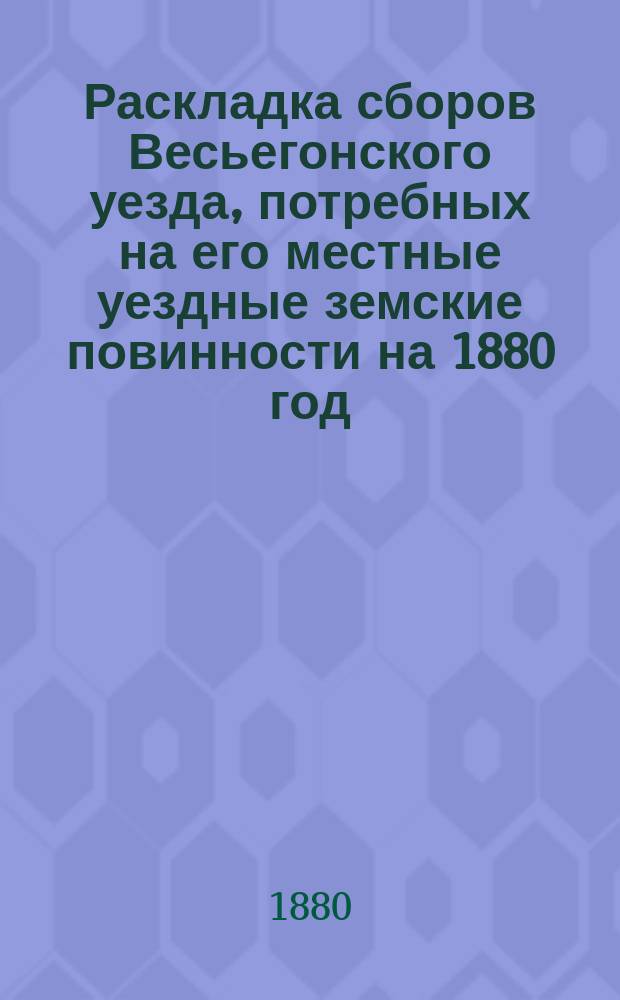 Раскладка сборов Весьегонского уезда, потребных на его местные уездные земские повинности на 1880 год