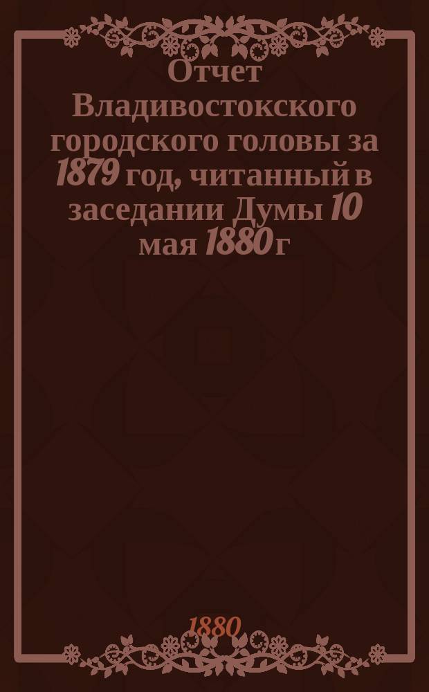 Отчет Владивостокского городского головы за 1879 год, [читанный в заседании Думы 10 мая 1880 г.]