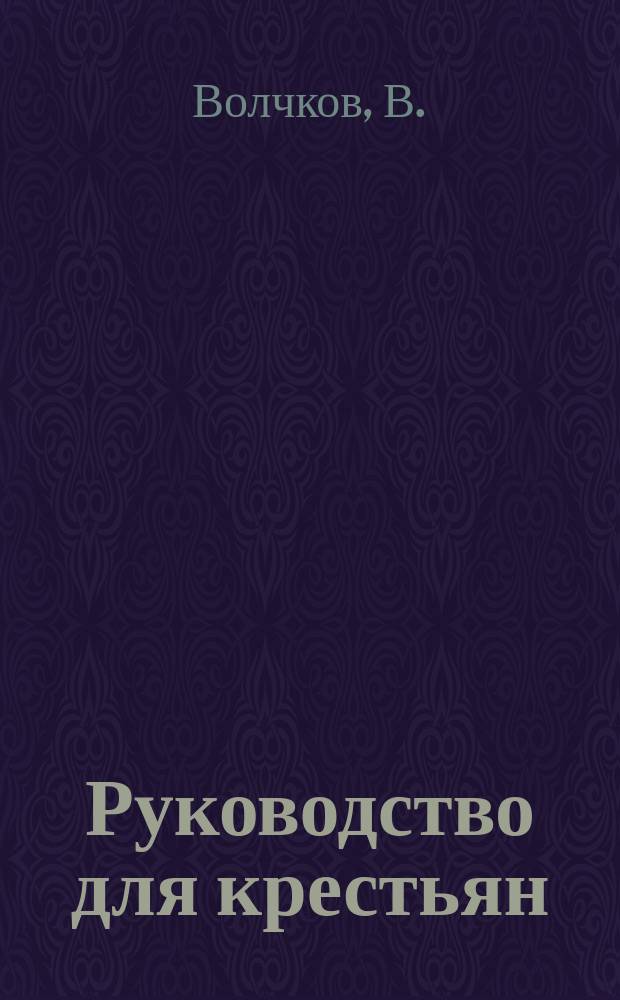 Руководство для крестьян : Сб. действующих узаконений, касающихся обществ. их упр. и обязанностей сел. и волост. должност. лиц и ниж. чинов уезд. полиции