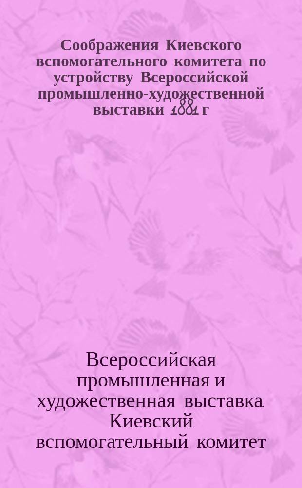 Соображения Киевского вспомогательного комитета по устройству Всероссийской промышленно-художественной выставки 1881 г. в Москве о предметах, которые желательно выставить, и форме, в которой всего целесообразнее представить выставляемые предметы