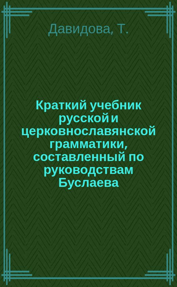 Краткий учебник русской и церковнославянской грамматики, составленный по руководствам Буслаева, Поливанова, Говорова и др., согласно программе, изданной Испытательным комитетом при Управлении Московского учебного округа, Т. Давидовой