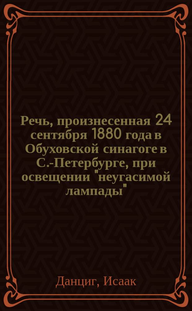 Речь, произнесенная 24 сентября 1880 года в Обуховской синагоге в С.-Петербурге, при освещении "неугасимой лампады", посвященной дорогой памяти государыни нашей, Марии Александровны, почившей в бозе 24-го мая 1880 года И. Данцигом