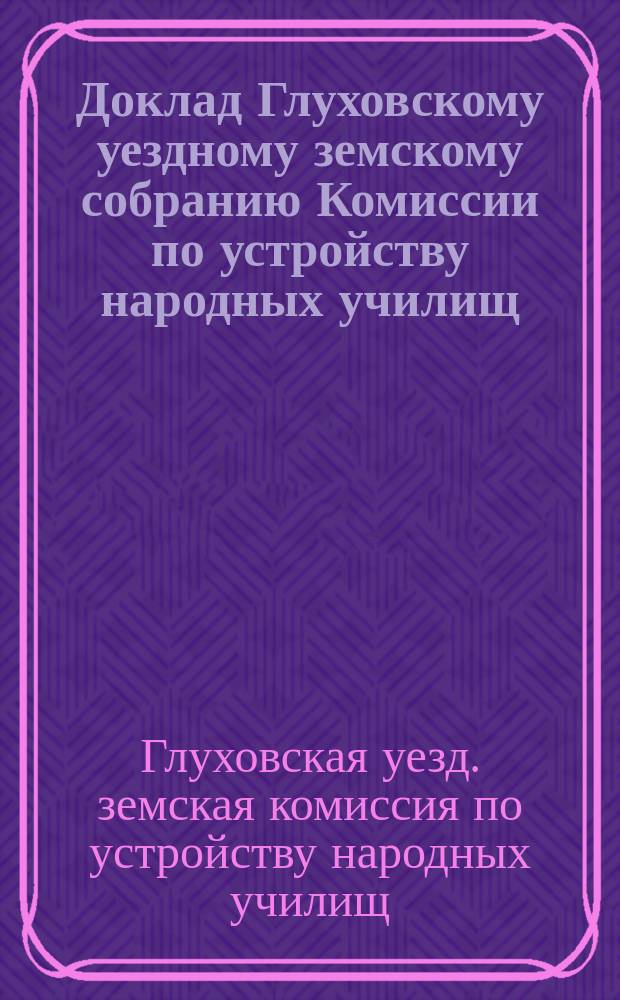 Доклад Глуховскому уездному земскому собранию Комиссии по устройству народных училищ; Доклады Глуховскому уездному земскому собранию Глуховской уездной земской управы