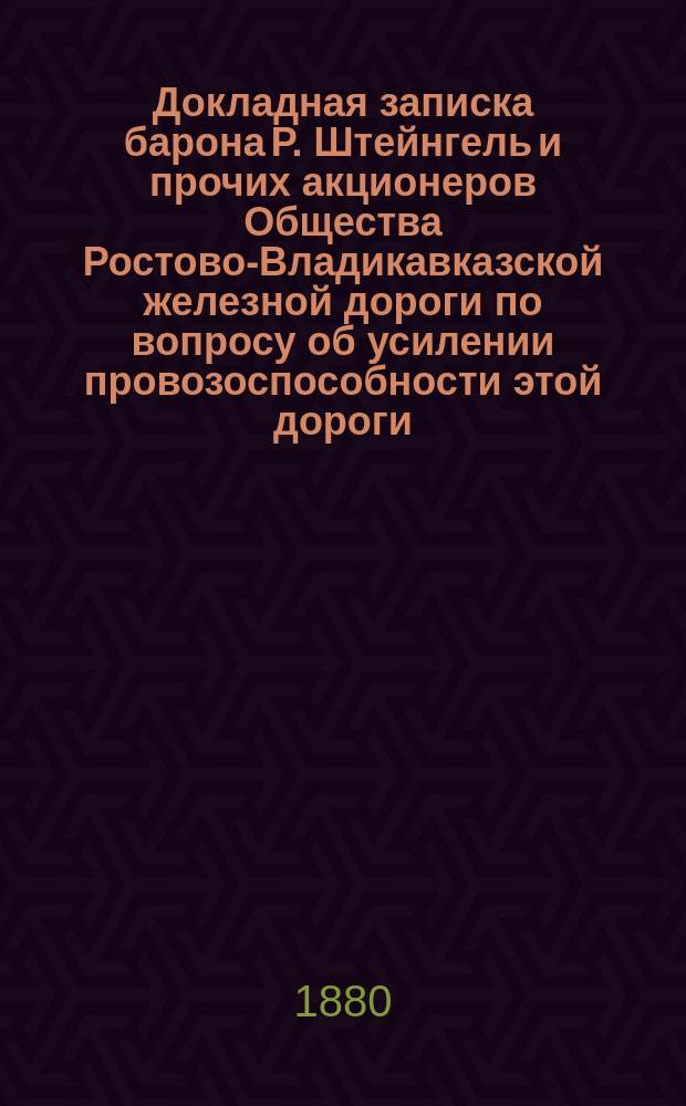 Докладная записка барона Р. Штейнгель и прочих акционеров Общества Ростово-Владикавказской железной дороги по вопросу об усилении провозоспособности этой дороги. Июнь 1880 г.