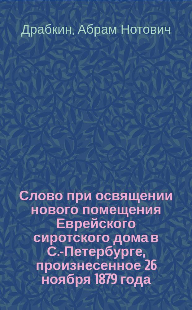 Слово при освящении нового помещения Еврейского сиротского дома в С.-Петербурге, произнесенное 26 ноября 1879 года, в годовой день кончины учредительницы Сиротского дома, баронессы Анны Геселевны Гинцбург, раввином доктором А. Драбкиным
