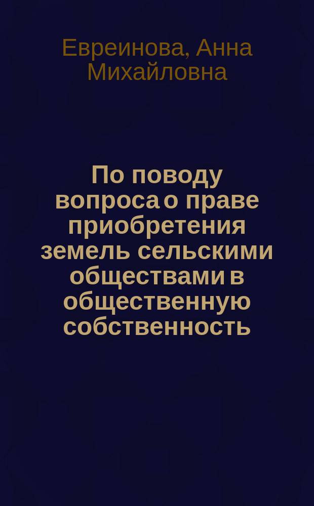 По поводу вопроса о праве приобретения земель сельскими обществами в общественную собственность : Реф., чит. в Моск. юрид. о-ве д. чл. А. Евреиновой