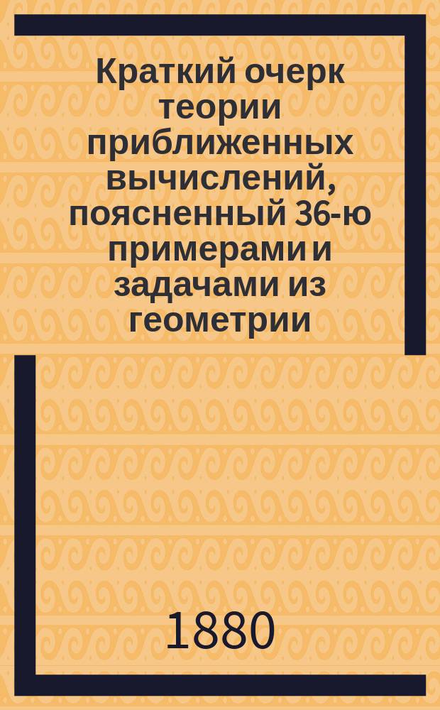 Краткий очерк теории приближенных вычислений, поясненный 36-ю примерами и задачами из геометрии : Сост. для учеников ст. кл. гимназий и реал. уч-щ, преп. Екатериносл. реал. уч-ща П.М. Желеховский