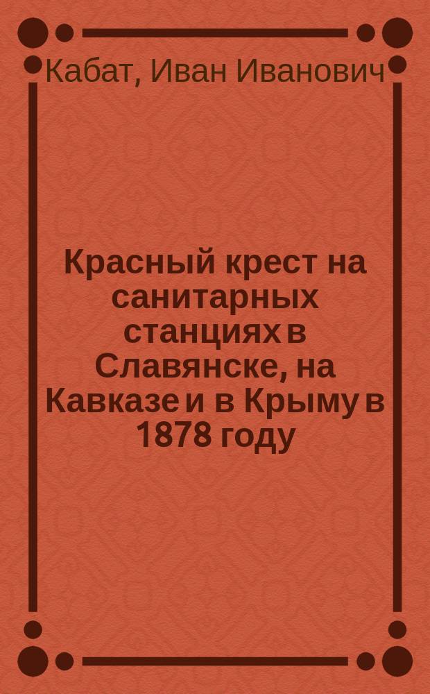 Красный крест на санитарных станциях в Славянске, на Кавказе и в Крыму в 1878 году : Отчет чл. Гл. упр. О-ва попечения о раненых и больных воинах И.И. Кабата