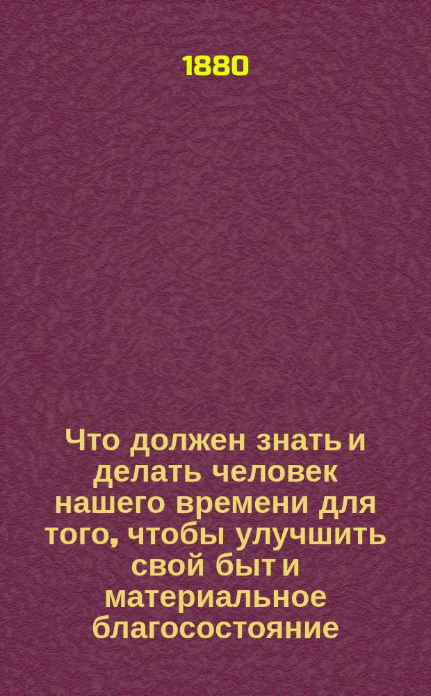 Что должен знать и делать человек нашего времени для того, чтобы улучшить свой быт и материальное благосостояние, увеличить свои доходы, соблюсти экономию, усовершенствовать и улучшить хозяйства: домашнее, сельское, фабричное, заводское, ремесленное, промышленное и проч. и проч. : Масса науч. сведений, содержащих в себе соврем. открытия, изобретения, усовершенствования и улучшения..