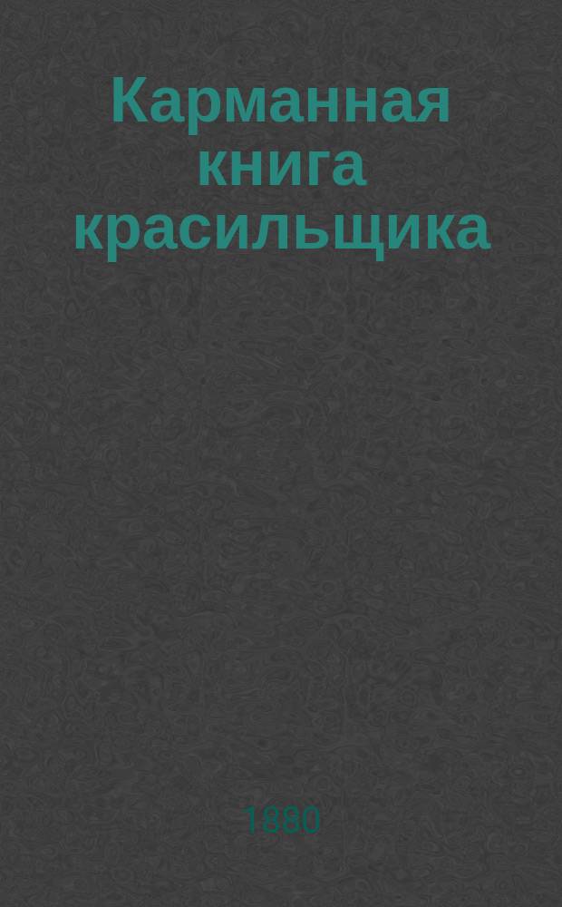 Карманная книга красильщика : Соврем. открытия, усовершенствования и исслед. в области красил. искусства... : С прил. рацион. устройства красилен, хим. очищения тканей... и проч