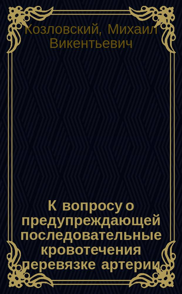 К вопросу о предупреждающей последовательные кровотечения перевязке артерии : Дис. на степ. д-ра мед. лекаря Михаила Козловского