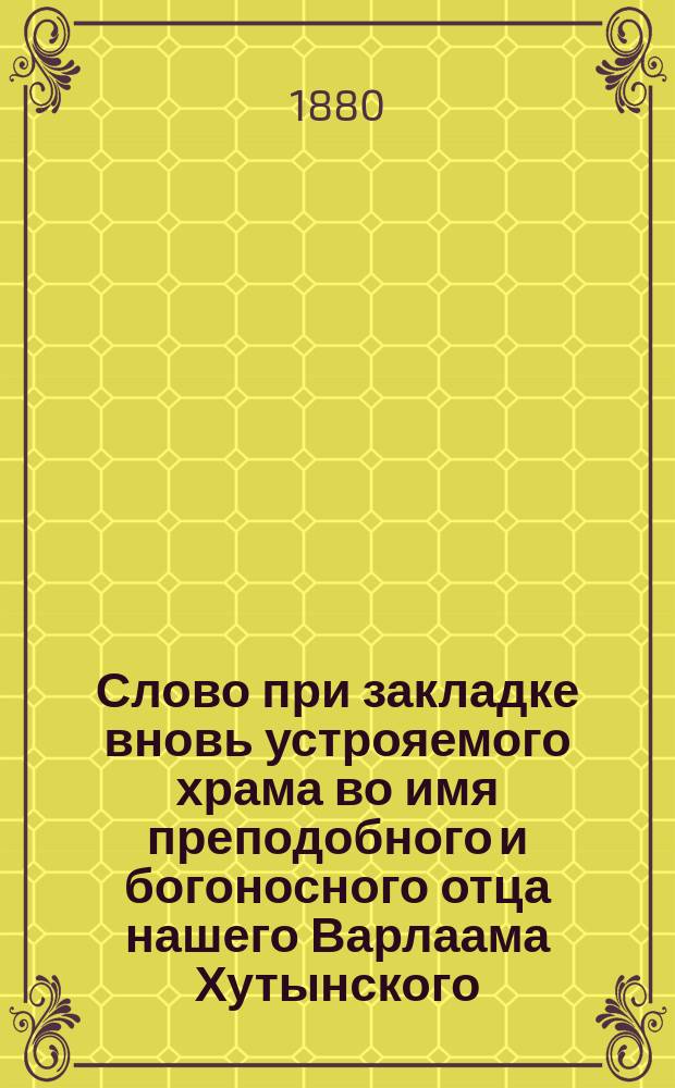 Слово при закладке вновь устрояемого храма во имя преподобного и богоносного отца нашего Варлаама Хутынского, новгородского чудотворца в Косином Свято-Николаевском упраздненном монастыре, что близ г. Старой Руссы Новгородской губернии, сказанное настоятелем оного священником Михаилом Ливанским