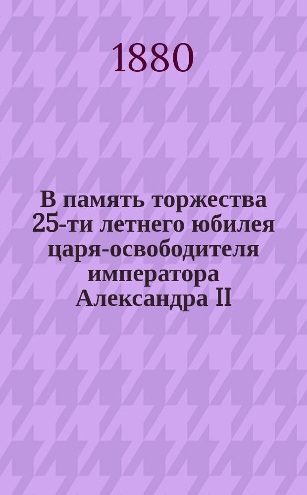 В память торжества 25-ти летнего юбилея царя-освободителя императора Александра II : Стихотворение
