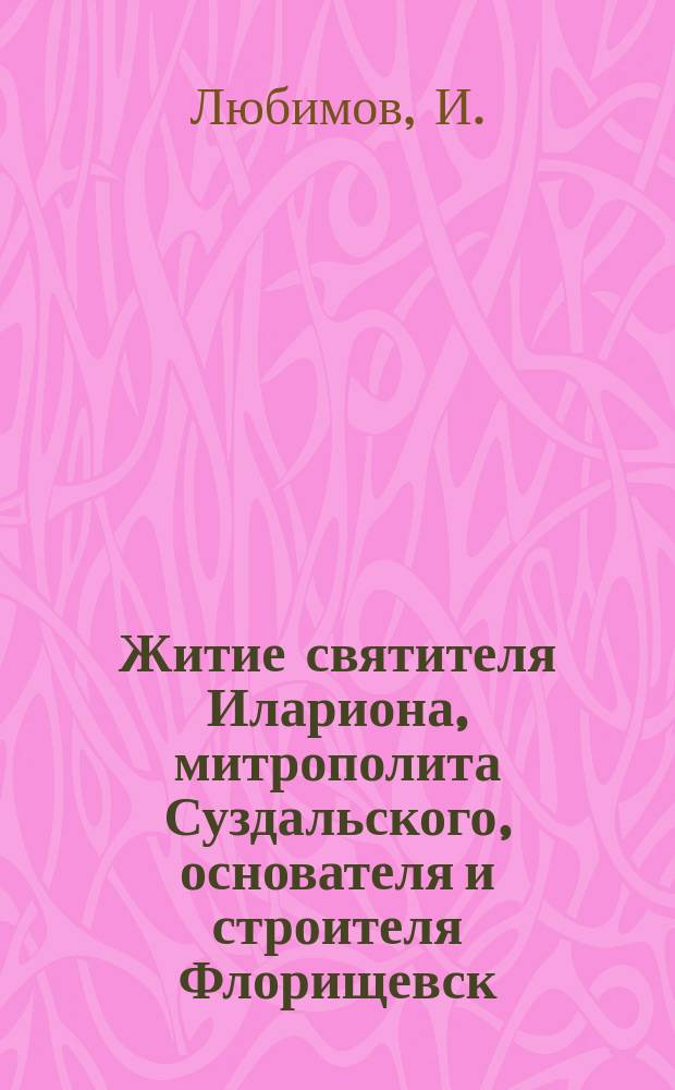 Житие святителя Илариона, митрополита Суздальского, основателя и строителя Флорищевск. пустыни, составленное свящ. И. Любимовым