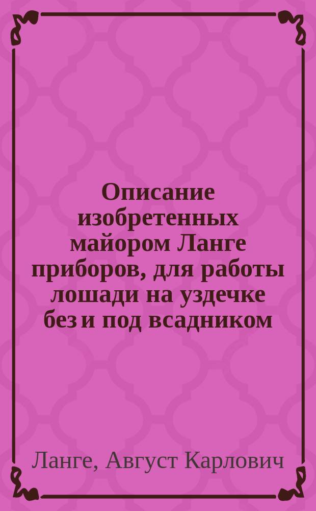 Описание изобретенных майором Ланге приборов, для работы лошади на уздечке без и под всадником, в упряжи, и на мундштуке без всадника. [Официальные и частные отзывы и заключения наших и иностранных кавалеристов о приборах для работы и отработки лошадей]