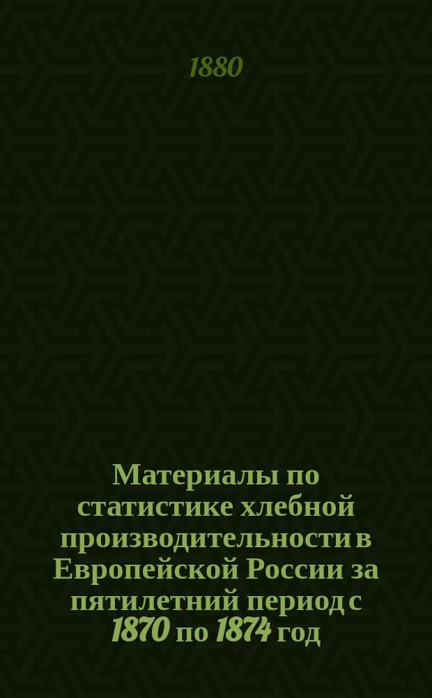 Материалы по статистике хлебной производительности в Европейской России за пятилетний период с 1870 по 1874 год : Сост. в Стат. отд. Деп. земледелия и сел. пром-сти