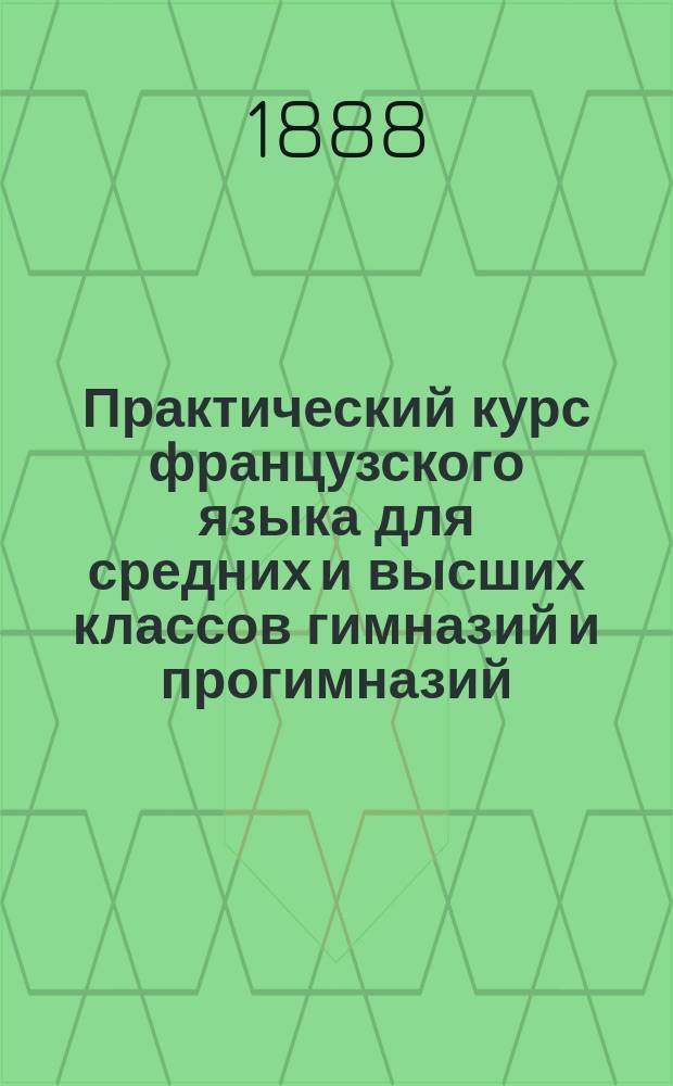 Практический курс французского языка для средних и высших классов гимназий и прогимназий