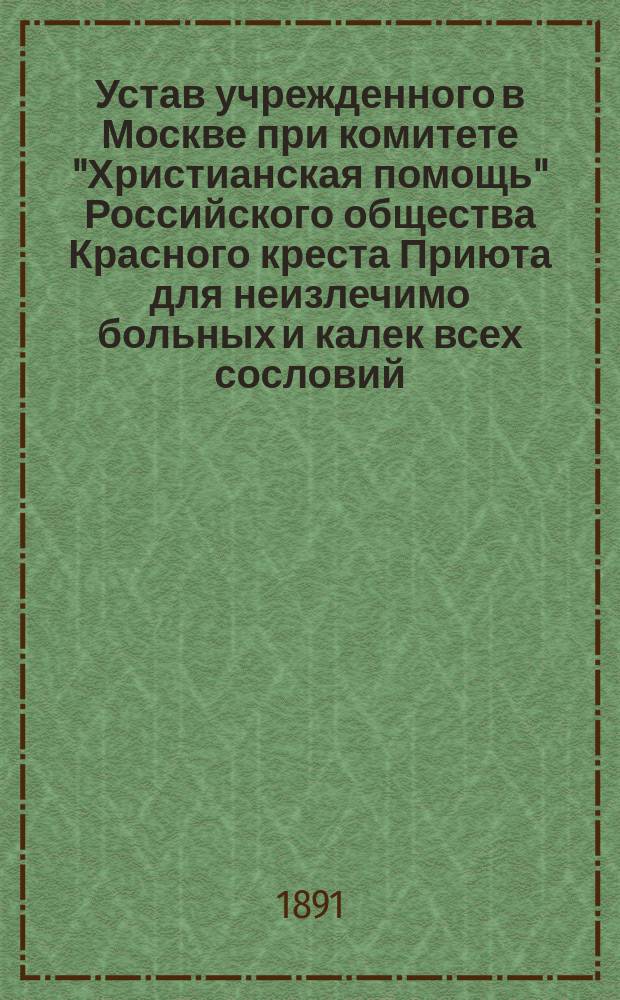 Устав учрежденного в Москве при комитете "Христианская помощь" Российского общества Красного креста Приюта для неизлечимо больных и калек всех сословий : Утв. 9 апр. 1880 г.