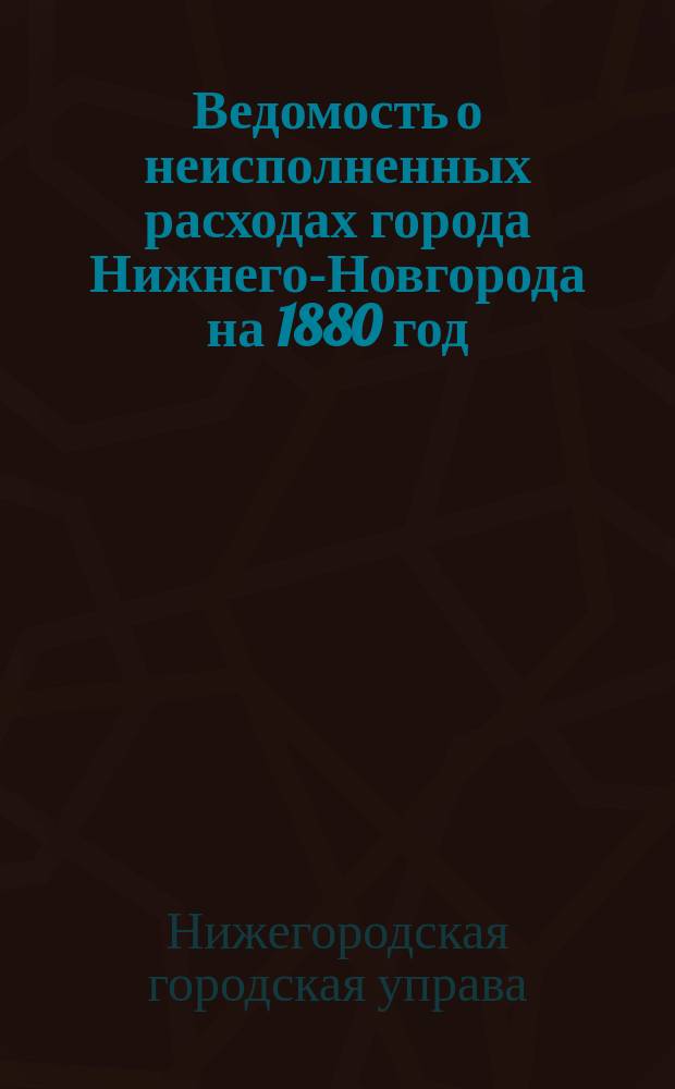 Ведомость о неисполненных расходах города Нижнего-Новгорода на 1880 год: На счет городских средств; Ведомость о неисполненных расходах губернского города Нижнего-Новгорода на 1880 год о пошлинном судовом сборе и др. материалы