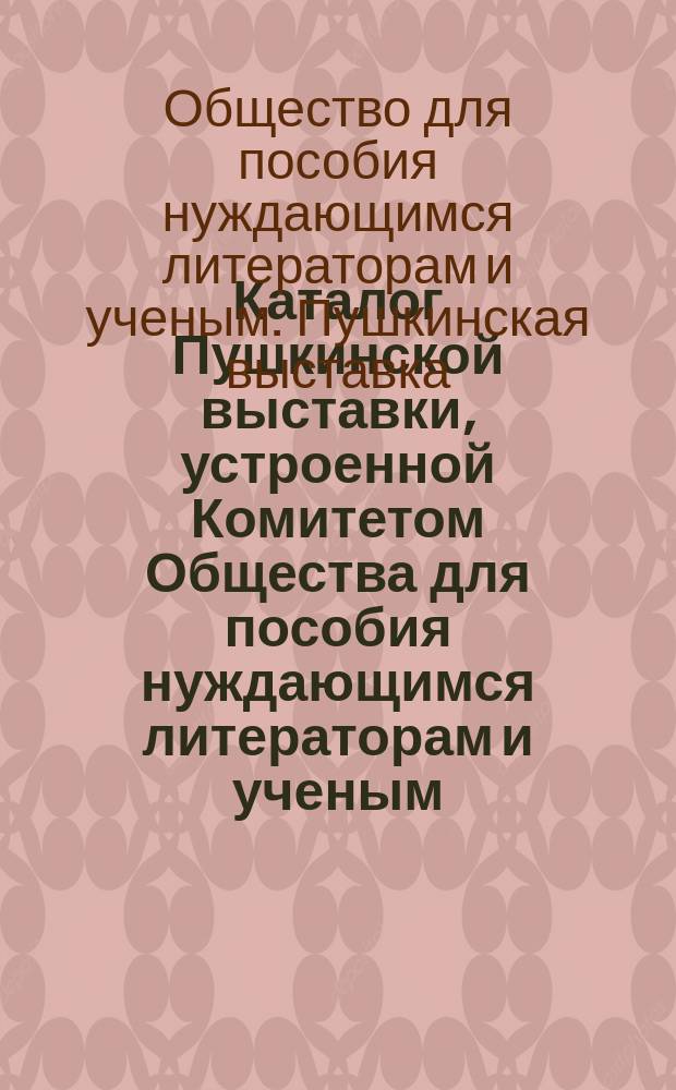 Каталог Пушкинской выставки, устроенной Комитетом Общества для пособия нуждающимся литераторам и ученым