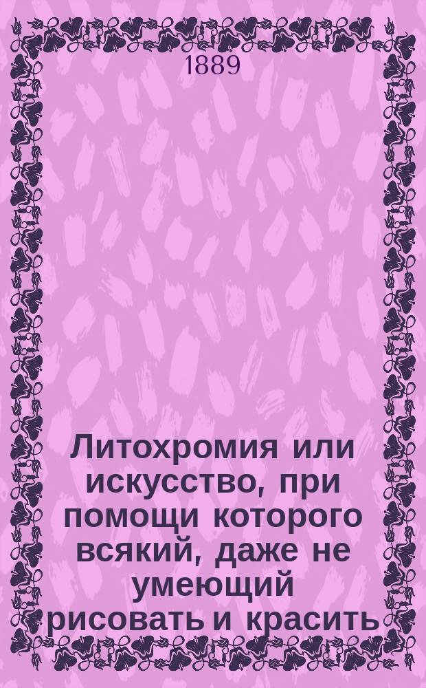 Литохромия или искусство, при помощи которого всякий, даже не умеющий рисовать и красить, может обращать гравюры, литографии и др. т. п. печатные произведения в изящные масляные картины (олеографии) : Общедоступ. руководство сост. Н. Россовский