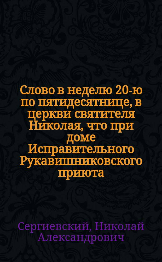 Слово в неделю 20-ю по пятидесятнице, в церкви святителя Николая, что при доме Исправительного Рукавишниковского приюта, в день рукоположения в оном храме первого настоятеля сего храма и законоучителя дома 26 октября 1880 г., говоренное заслуженным профессором Московского университета прот. Н.А. Сергиевским
