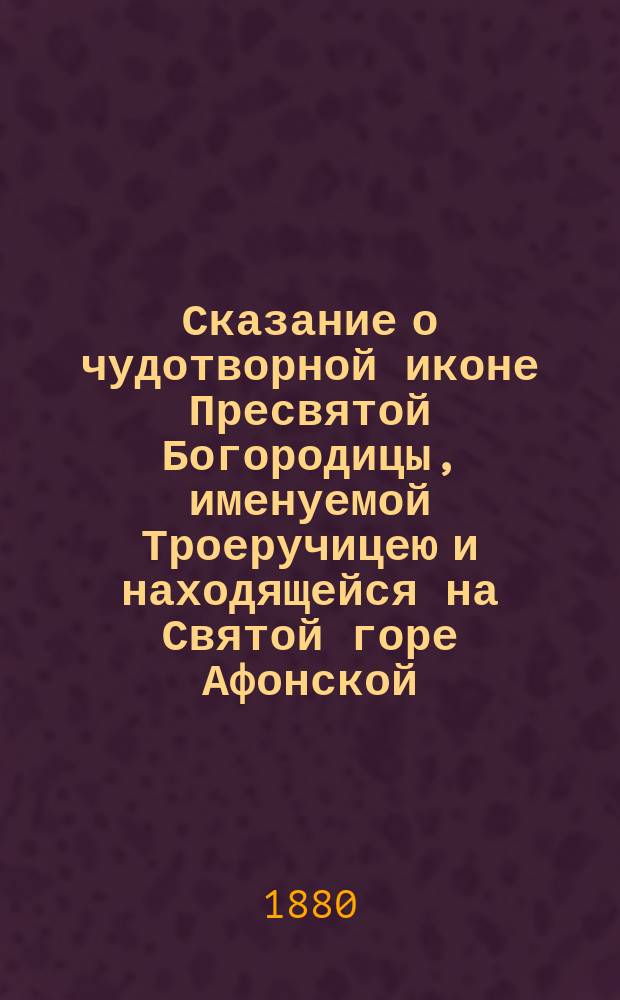 Сказание о чудотворной иконе Пресвятой Богородицы, именуемой Троеручицею и находящейся на Святой горе Афонской, в Хилондарском монастыре, собранное из достоверных источников, с приложением описания монастыря Хилондара и молитв ко Пресвятой Богородице