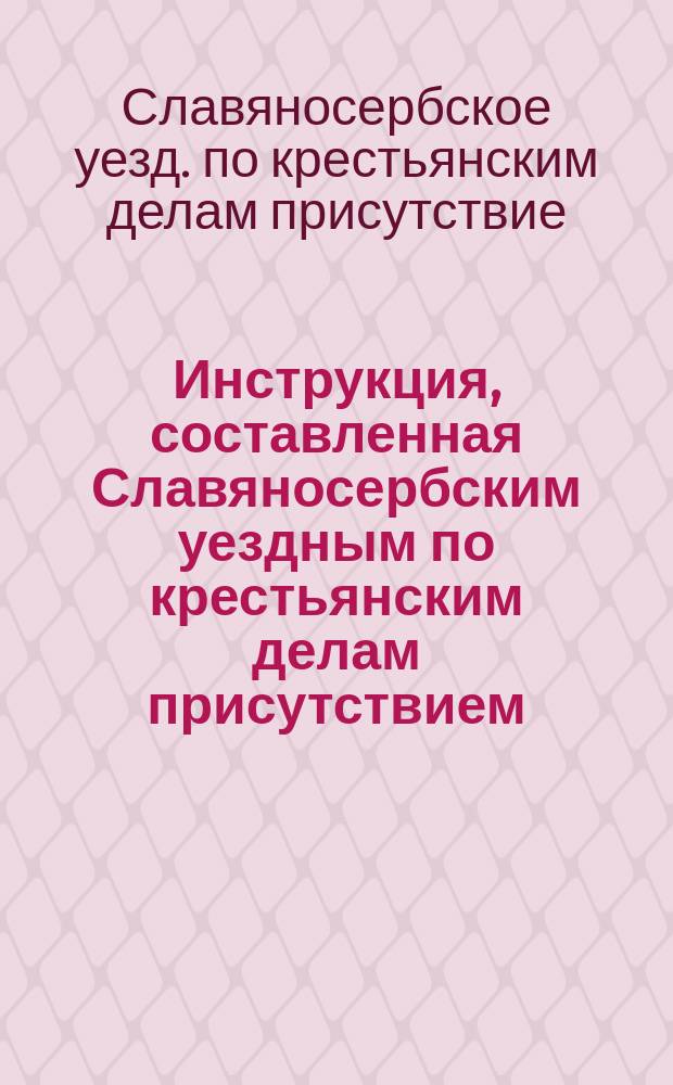 Инструкция, составленная Славяносербским уездным по крестьянским делам присутствием, на основании ст. 15 высочайше утвержденного 27 июня 1874 года Положения для руководства волостным и сельским обществам и должностным лицам : Утв. Екатериносл. губ. по крестьян. делам присутствием