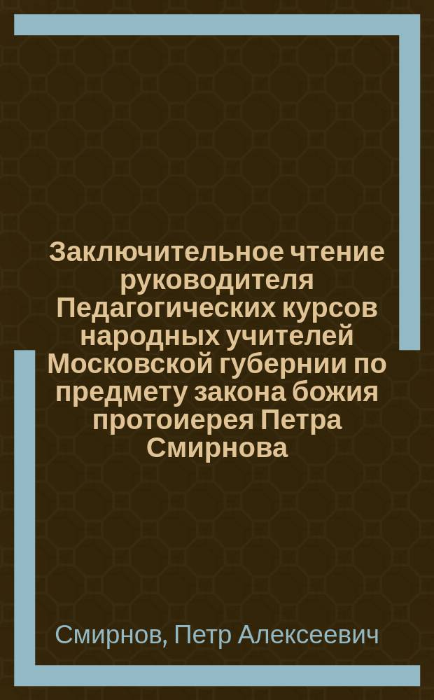 Заключительное чтение руководителя Педагогических курсов народных учителей Московской губернии по предмету закона божия протоиерея Петра Смирнова