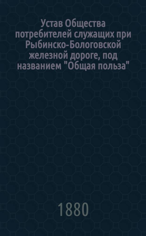 Устав Общества потребителей служащих при Рыбинско-Бологовской железной дороге, под названием "Общая польза" : Утв. 14 февр. 1880 г.