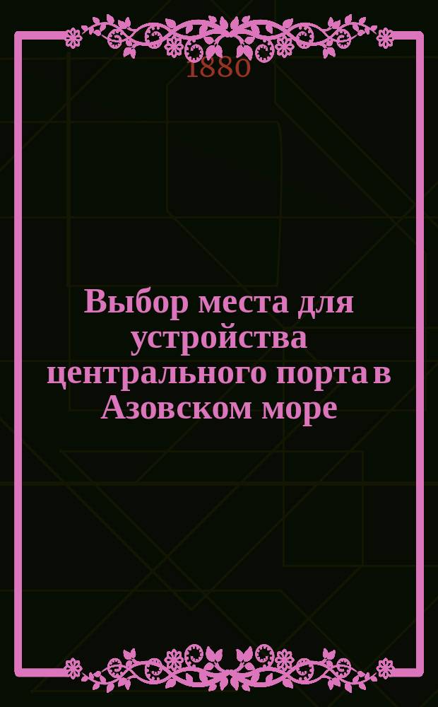 Выбор места для устройства центрального порта в Азовском море : Влияние центр. порта на развитие хлеб. торговли, углепромышленности, завод. деятельности и судостроения в Приазов. крае : Материалы для тр. О-ва пособия рус. торг. мореплаванию