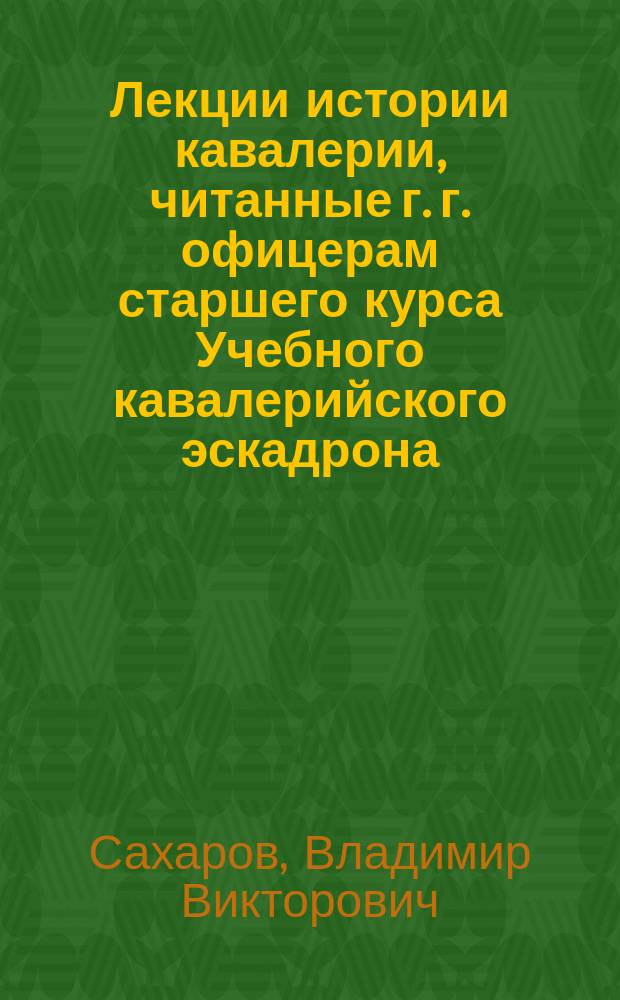 Лекции истории кавалерии, читанные г. г. офицерам старшего курса Учебного кавалерийского эскадрона, Генерального штаба полковником Сахаровым