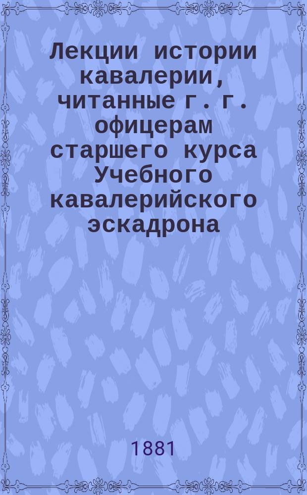 Лекции истории кавалерии, читанные г. г. офицерам старшего курса Учебного кавалерийского эскадрона, Генерального штаба полковником Сахаровым