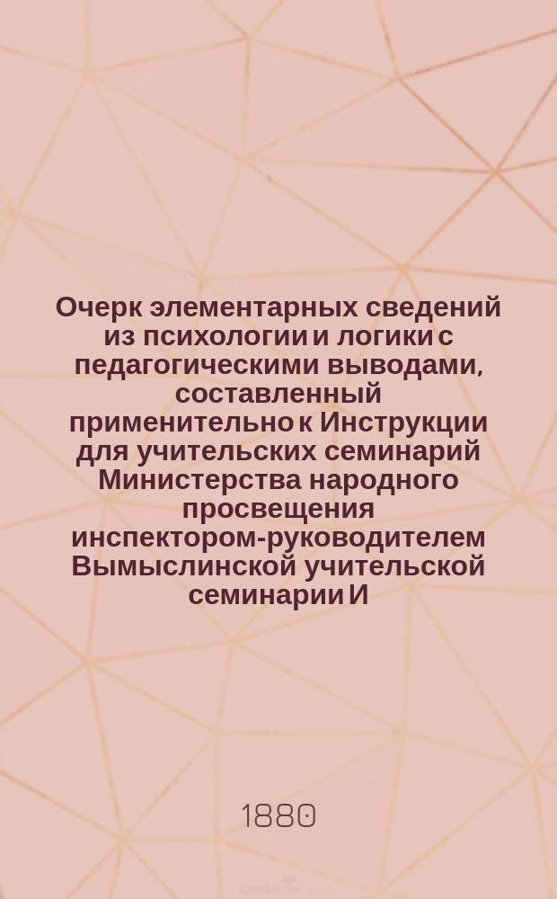 Очерк элементарных сведений из психологии и логики с педагогическими выводами, составленный применительно к Инструкции для учительских семинарий Министерства народного просвещения инспектором-руководителем Вымыслинской учительской семинарии И. Соломоновским