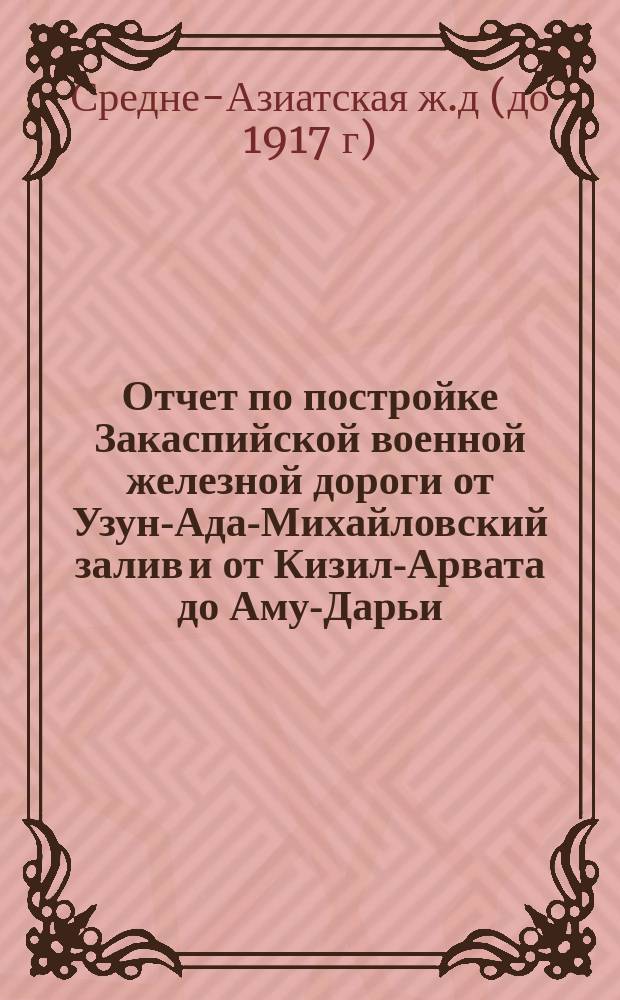 Отчет по постройке Закаспийской военной железной дороги [от Узун-Ада-Михайловский залив и от Кизил-Арвата до Аму-Дарьи]. [1885-1886]