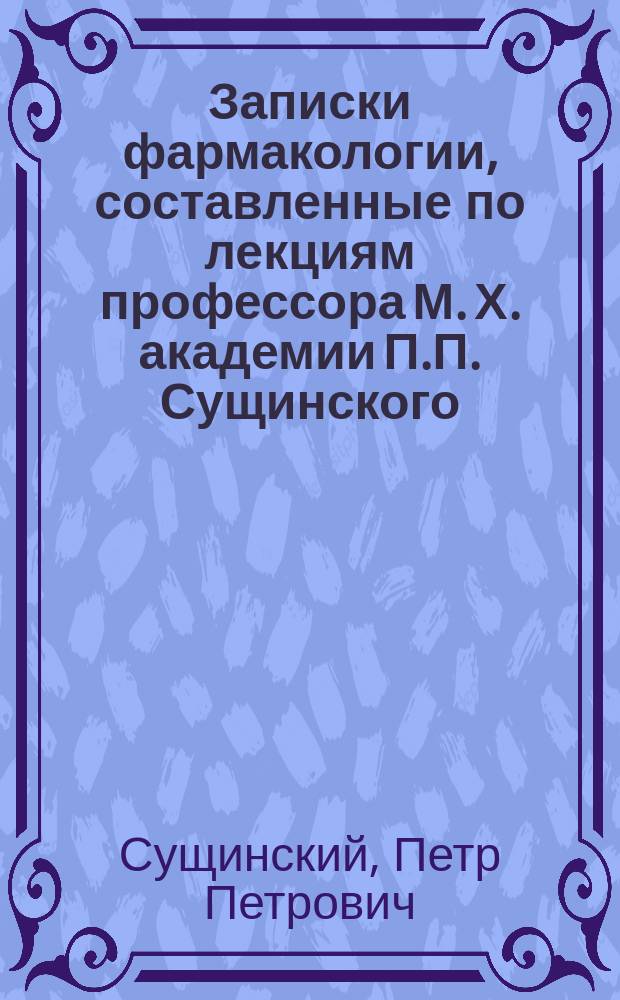 Записки фармакологии, составленные по лекциям профессора М. Х. академии П.П. Сущинского : Курс 1879-80 г