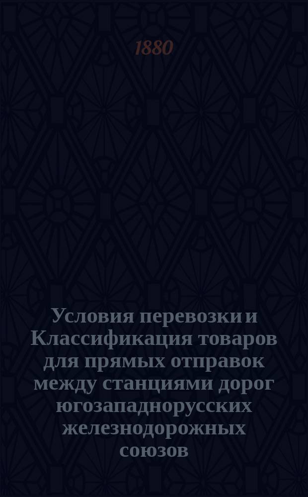 Условия перевозки и Классификация товаров для прямых отправок между станциями дорог югозападнорусских железнодорожных союзов. С 1/13 апр. 1880 г.