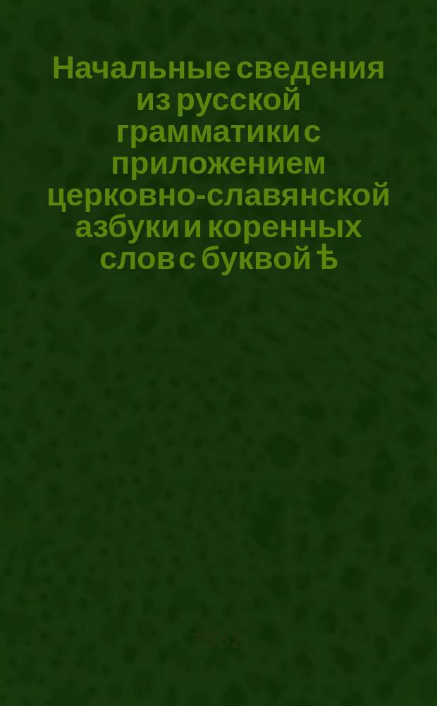 Начальные сведения из русской грамматики с приложением церковно-славянской азбуки и коренных слов с буквой ѣ : Учеб. для приготовит. класса гимназий и прогимназий М. н. пр., сост. применительно к послед. требованиям учеб. пл