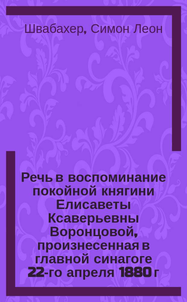 Речь в воспоминание покойной княгини Елисаветы Ксаверьевны Воронцовой, произнесенная в главной синагоге 22-го апреля 1880 г. одесским городским раввином д-ром Швабахером