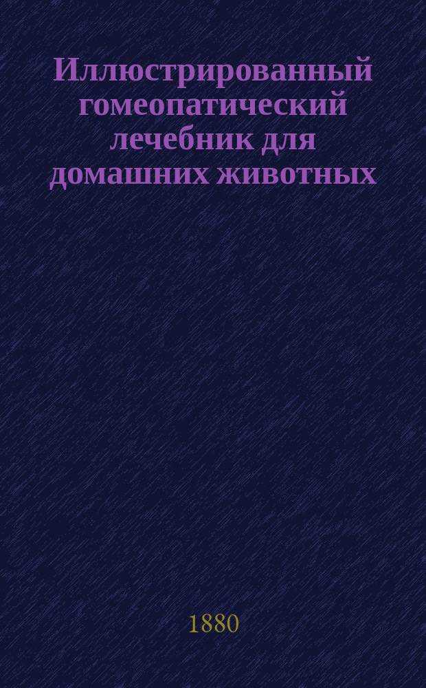 Иллюстрированный гомеопатический лечебник для домашних животных : Внутр. и наруж. болезни лошадей, рогатого скота, овец, коз, свиней, собак, кошек и птиц : Предохранение и лечение их по правилам гомеопатии : Пер. с 4 нем. изд