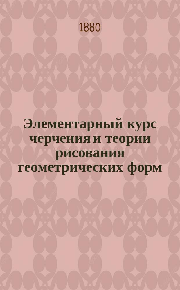 Элементарный курс черчения и теории рисования геометрических форм : Руководство при уроках рисования в первых 3 кл. реал. уч-щ и др. учеб. заведений ведомства М-ва нар. прос. и имп. Марии : В 3 отд