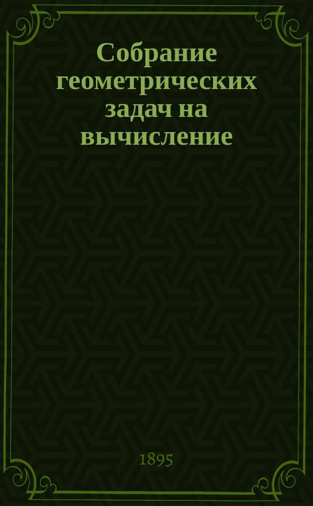 Собрание геометрических задач на вычисление : Для сред. учеб. заведений : С прил. Отд. задач, решаемых с помощью тригонометрии