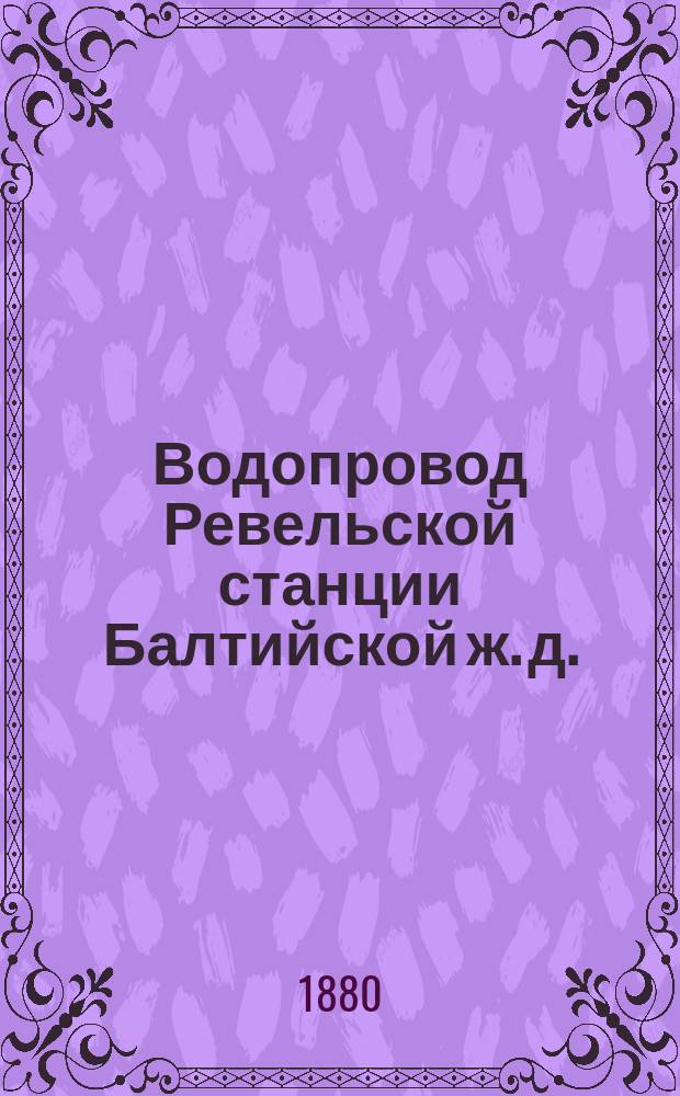 Водопровод Ревельской станции Балтийской ж. д. : 4 проекта улучшения ж.-д. водопровода и проект расширения Ревел. гор. водопровода. 1880 г
