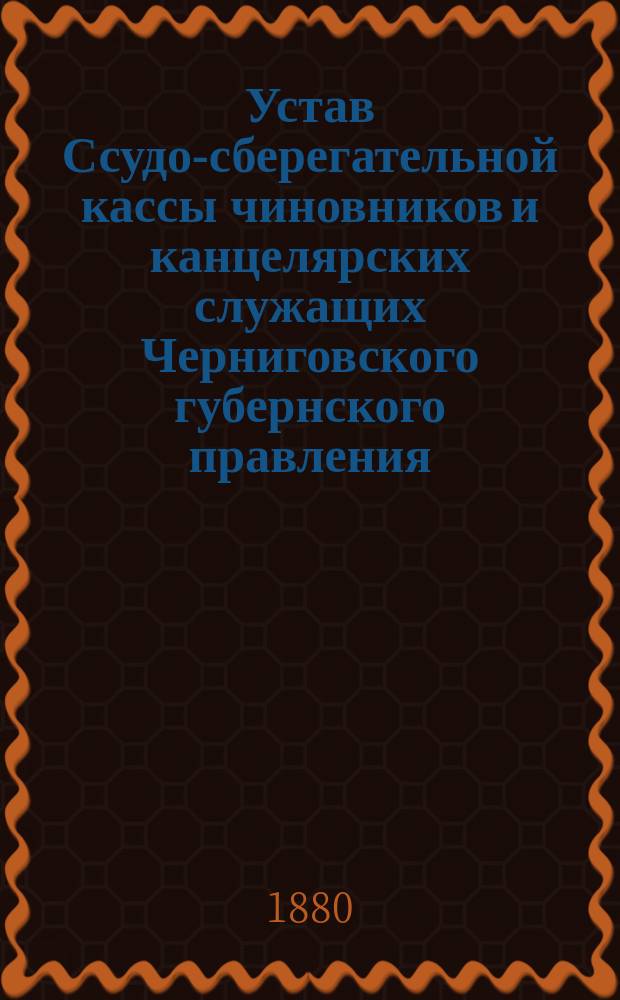 Устав Ссудо-сберегательной кассы чиновников и канцелярских служащих Черниговского губернского правления : Утв.... 9 дек. 1865 г.