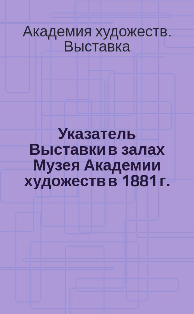 Указатель Выставки в залах Музея Академии художеств в 1881 г.