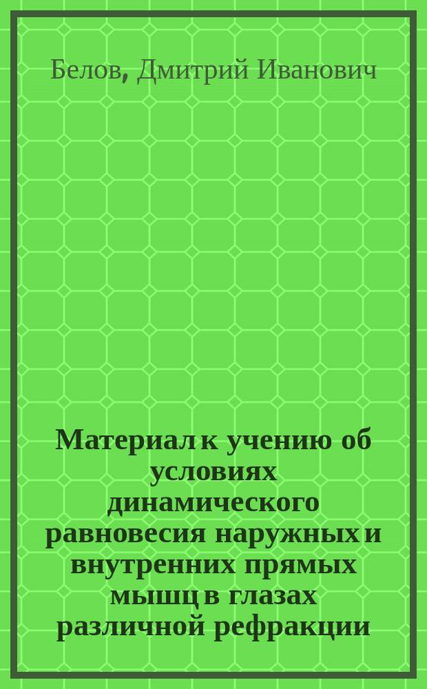 Материал к учению об условиях динамического равновесия наружных и внутренних прямых мышц в глазах различной рефракции : Дис. на степ. д-ра мед. орд. Риж. воен. госпиталя Дмитрия Белова