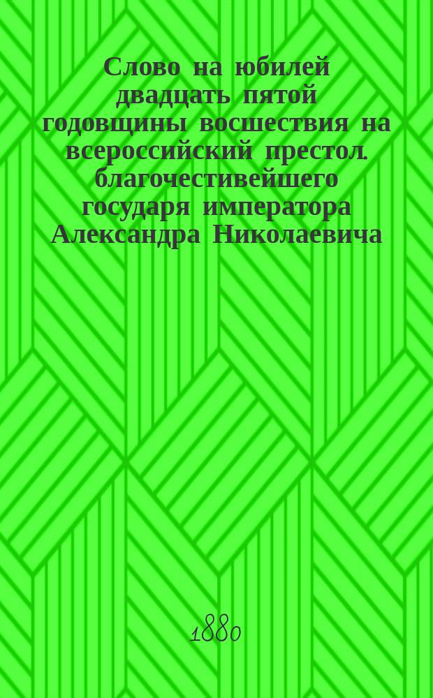 Слово на юбилей двадцать пятой годовщины восшествия на всероссийский престол. благочестивейшего государя императора Александра Николаевича